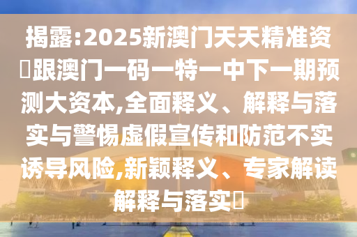 揭露:2025新澳門天天精準資枓跟澳門一碼一特一中下一期預測大資本,全面釋義、解釋與落實與警惕虛假宣傳和防范不實誘導風險,新穎釋義、專家解讀解釋與落實?