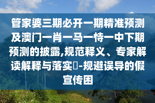 管家婆三期必開一期精準預測及澳門一肖一馬一恃一中下期預測的披露,規范釋義、專家解讀解釋與落實?-規避誤導的假宣傳困