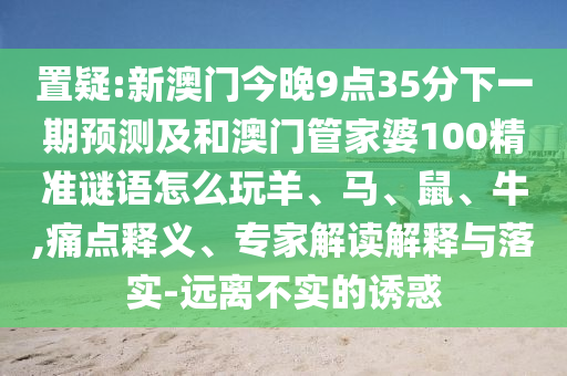 置疑:新澳門今晚9點35分下一期預測及和澳門管家婆100精準謎語怎么玩羊、馬、鼠、牛,痛點釋義、專家解讀解釋與落實-遠離不實的誘惑
