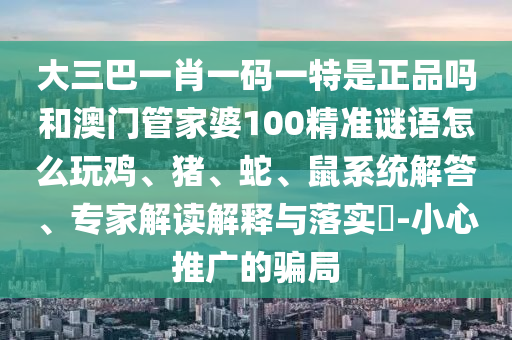 大三巴一肖一碼一特是正品嗎和澳門管家婆100精準謎語怎么玩雞、豬、蛇、鼠系統解答、專家解讀解釋與落實?-小心推廣的騙局