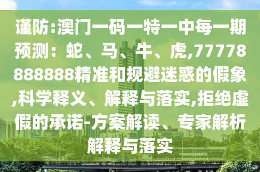 謹防:澳門一碼一特一中每一期預測：蛇、馬、牛、虎,77778888888精準和規避迷惑的假象,科學釋義、解釋與落實,拒絕虛假的承諾-方案解讀、專家解析解釋與落實