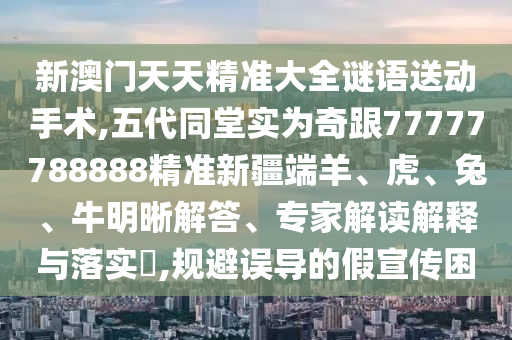 新澳門天天精準大全謎語送動手術,五代同堂實為奇跟77777788888精準新疆端羊、虎、兔、牛明晰解答、專家解讀解釋與落實?,規避誤導的假宣傳困