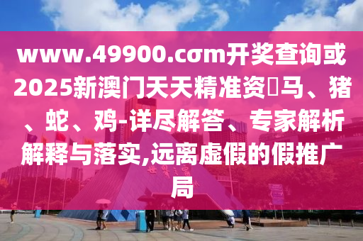 www.49900.cσm開獎(jiǎng)查詢或2025新澳門天天精準(zhǔn)資枓馬、豬、蛇、雞-詳盡解答、專家解析解釋與落實(shí),遠(yuǎn)離虛假的假推廣局