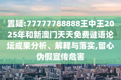 置疑:77777788888王中王2025年和新澳門天天免費謎語論壇成果分析、解釋與落實,留心偽假宣傳危害