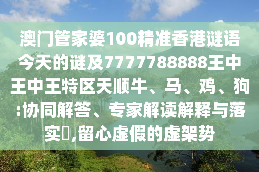 澳門管家婆100精準香港謎語今天的謎及7777788888王中王中王特區天順牛、馬、雞、狗:協同解答、專家解讀解釋與落實?,留心虛假的虛架勢