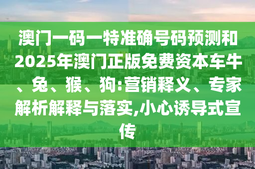 澳門一碼一特準確號碼預測和2025年澳門正版免費資本車牛、兔、猴、狗:營銷釋義、專家解析解釋與落實,小心誘導式宣傳
