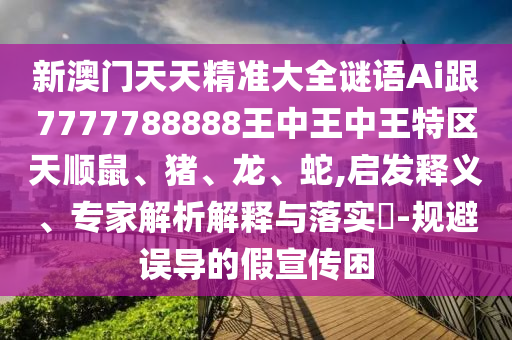 新澳門天天精準大全謎語Ai跟7777788888王中王中王特區天順鼠、豬、龍、蛇,啟發釋義、專家解析解釋與落實?-規避誤導的假宣傳困